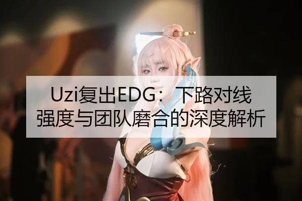 Uzi复出EDG：下路对线强度与团队磨合的深度解析