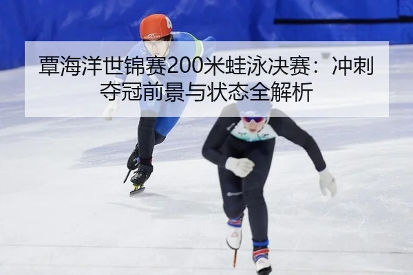 覃海洋世锦赛200米蛙泳决赛：冲刺夺冠前景与状态全解析