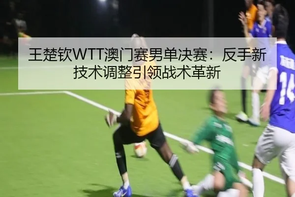 王楚钦WTT澳门赛男单决赛：反手新技术调整引领战术革新